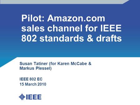 Pilot: Amazon.com sales channel for IEEE 802 standards & drafts Susan Tatiner (for Karen McCabe & Markus Plessel) IEEE 802 EC 15 March 2010.