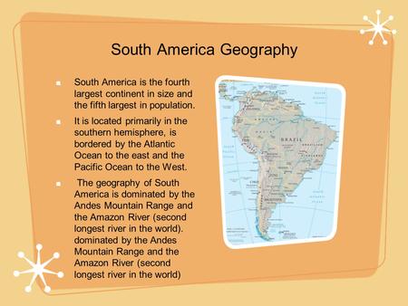 South America Geography South America is the fourth largest continent in size and the fifth largest in population. It is located primarily in the southern.