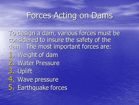 Forces Acting on Dams To design a dam, various forces must be considered to insure the safety of the dam. The most important forces are: Weight of dam.