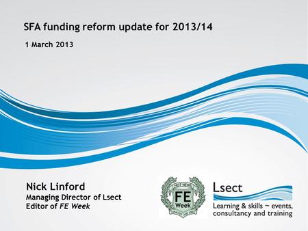 SFA funding reform update for 2013/14 1 March 2013 Nick Linford Managing Director of Lsect Editor of FE Week.
