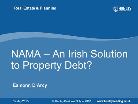 © Henley Business School 2008www.henley.reading.ac.uk Real Estate & Planning NAMA – An Irish Solution to Property Debt? Éamonn D’Arcy 05 May 2015.