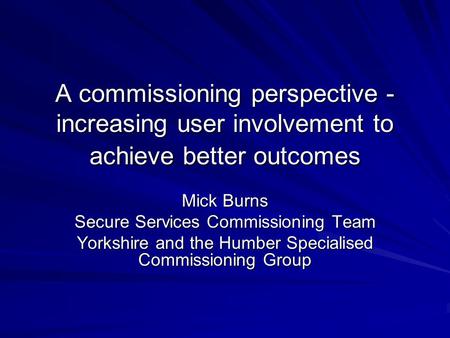 A commissioning perspective - increasing user involvement to achieve better outcomes Mick Burns Secure Services Commissioning Team Yorkshire and the Humber.