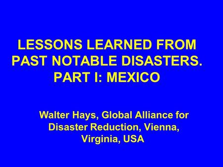 LESSONS LEARNED FROM PAST NOTABLE DISASTERS. PART I: MEXICO Walter Hays, Global Alliance for Disaster Reduction, Vienna, Virginia, USA.