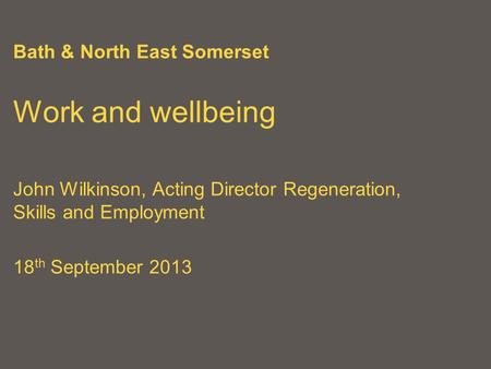 Bath & North East Somerset Work and wellbeing John Wilkinson, Acting Director Regeneration, Skills and Employment 18 th September 2013.