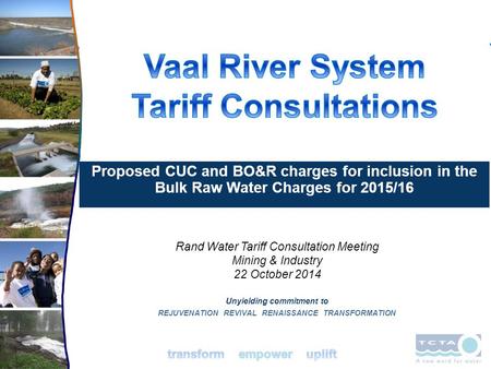 Unyielding commitment to REJUVENATION REVIVAL RENAISSANCE TRANSFORMATION Rand Water Tariff Consultation Meeting Mining & Industry 22 October 2014 Proposed.