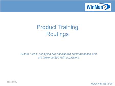 Www.winman.com ©2008 TTW Where “Lean” principles are considered common sense and are implemented with a passion! Product Training Routings.