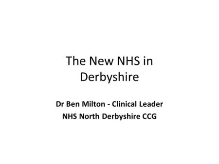 The New NHS in Derbyshire Dr Ben Milton - Clinical Leader NHS North Derbyshire CCG.