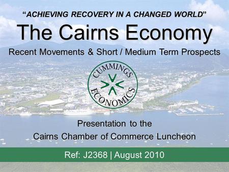 “ACHIEVING RECOVERY IN A CHANGED WORLD” The Cairns Economy Recent Movements & Short / Medium Term Prospects Ref: J2368 | August 2010 Presentation to the.
