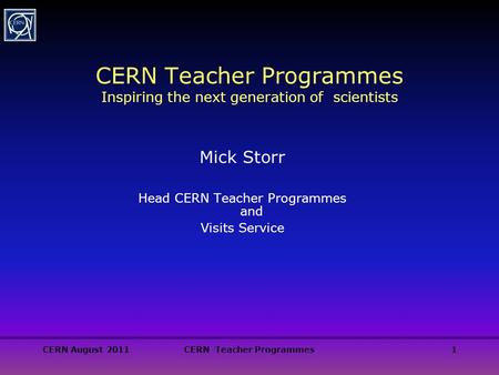 CERN August 2011CERN Teacher Programmes1 CERN Teacher Programmes Inspiring the next generation of scientists Mick Storr Head CERN Teacher Programmes and.