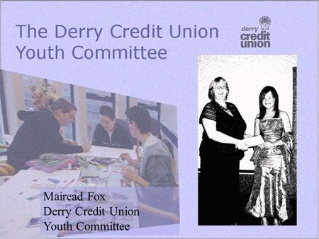 Mairead Fox Derry Credit Union Youth Committee. Background 2003 Five members Met monthly Developed first programme of work Youth Development Officer and.