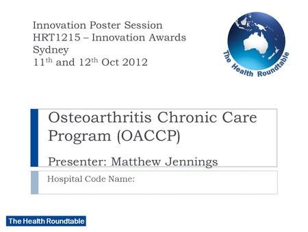 The Health Roundtable Osteoarthritis Chronic Care Program (OACCP) Presenter: Matthew Jennings Hospital Code Name: Innovation Poster Session HRT1215 – Innovation.