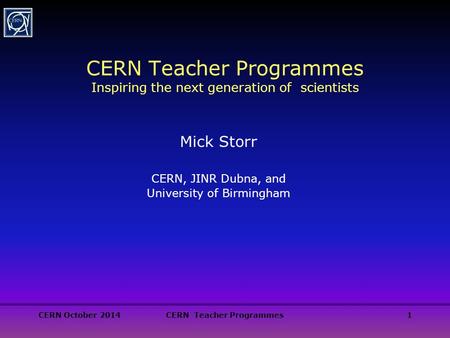 CERN October 2014CERN Teacher Programmes1 CERN Teacher Programmes Inspiring the next generation of scientists Mick Storr CERN, JINR Dubna, and University.