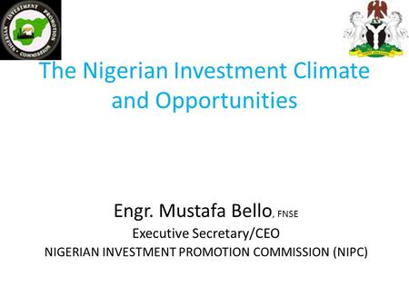 The Nigerian Investment Climate and Opportunities Engr. Mustafa Bello, FNSE Executive Secretary/CEO NIGERIAN INVESTMENT PROMOTION COMMISSION (NIPC)