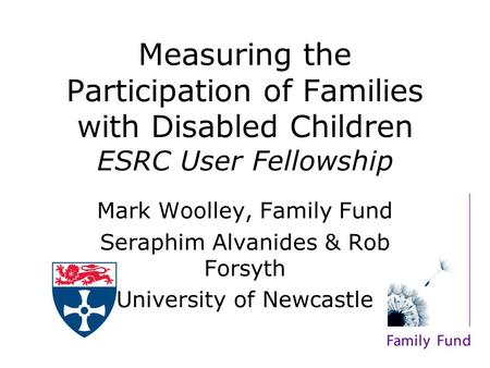 Measuring the Participation of Families with Disabled Children ESRC User Fellowship Mark Woolley, Family Fund Seraphim Alvanides & Rob Forsyth University.