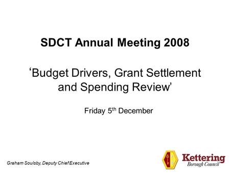 Graham Soulsby, Deputy Chief Executive SDCT Annual Meeting 2008 ‘ Budget Drivers, Grant Settlement and Spending Review’ Friday 5 th December.