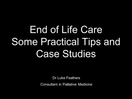 End of Life Care Some Practical Tips and Case Studies Dr Luke Feathers Consultant in Palliative Medicine.