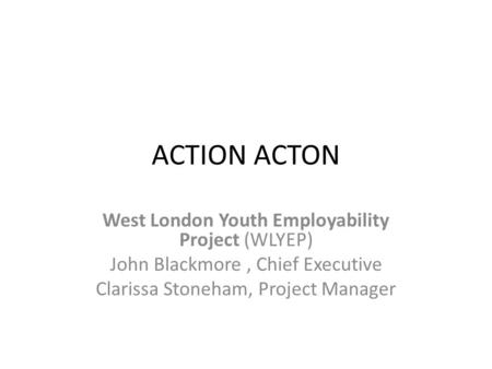 ACTION ACTON West London Youth Employability Project (WLYEP) John Blackmore, Chief Executive Clarissa Stoneham, Project Manager.