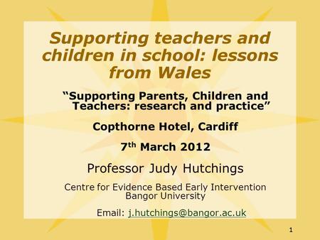 11 “Supporting Parents, Children and Teachers: research and practice” Copthorne Hotel, Cardiff 7 th March 2012 Professor Judy Hutchings Centre for Evidence.