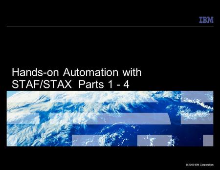 © 2009 IBM Corporation Hands-on Automation with STAF/STAX Parts 1 - 4.