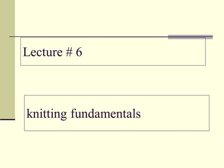 Lecture # 6 knitting fundamentals.