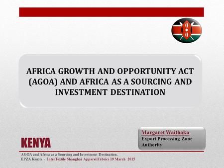 KENYA AGOA and Africa as a Sourcing and Investment Destination. EPZA Kenya - InterTextile Shanghai Apparel Fabrics 19 March 2015 0 Margaret Waithaka Export.
