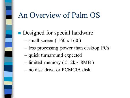 An Overview of Palm OS n Designed for special hardware –small screen ( 160 x 160 ) –less processing power than desktop PCs –quick turnaround expected –limited.