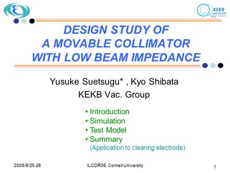 2006/9/25-26 ILCDR06, Cornell University 1 DESIGN STUDY OF A MOVABLE COLLIMATOR WITH LOW BEAM IMPEDANCE Yusuke Suetsugu*, Kyo Shibata KEKB Vac. Group Introduction.