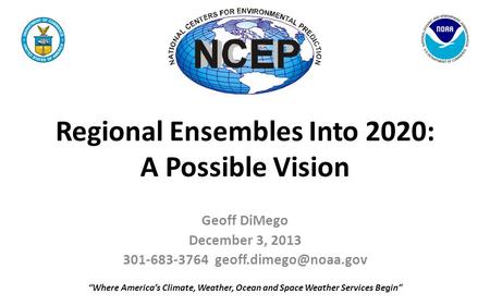 Regional Ensembles Into 2020: A Possible Vision Geoff DiMego December 3, 2013 301-683-3764 “Where America’s Climate, Weather, Ocean.