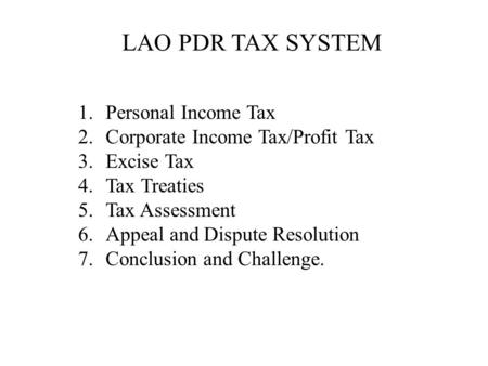 LAO PDR TAX SYSTEM 1.Personal Income Tax 2.Corporate Income Tax/Profit Tax 3.Excise Tax 4.Tax Treaties 5.Tax Assessment 6.Appeal and Dispute Resolution.