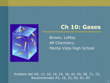 1 Ch 10: Gases Brown, LeMay AP Chemistry Monta Vista High School Problem Set #8, 13, 18, 19, 24, 36, 42, 45, 58, 71, 73; Recommended #5, 16, 22, 60, 61,