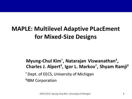 MAPLE: Multilevel Adaptive PLacEment for Mixed-Size Designs Myung-Chul Kim †, Natarajan Viswanathan ‡, Charles J. Alpert ‡, Igor L. Markov †, Shyam Ramji.