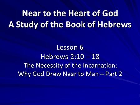 Near to the Heart of God A Study of the Book of Hebrews Lesson 6 Hebrews 2:10 – 18 The Necessity of the Incarnation: Why God Drew Near to Man – Part 2.