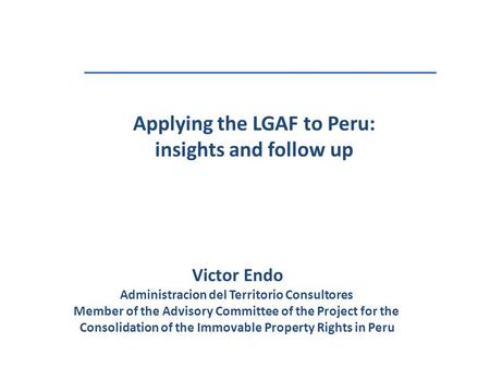 Applying the LGAF to Peru: insights and follow up Victor Endo Administracion del Territorio Consultores Member of the Advisory Committee of the Project.