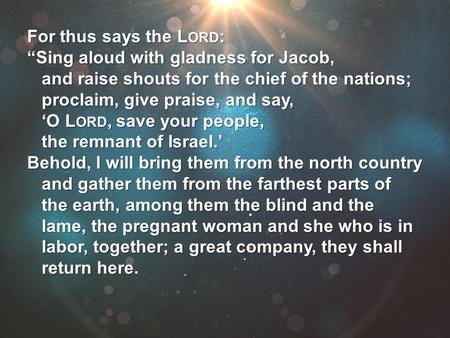 For thus says the L ORD : “Sing aloud with gladness for Jacob, and raise shouts for the chief of the nations; proclaim, give praise, and say, ‘O L ORD,