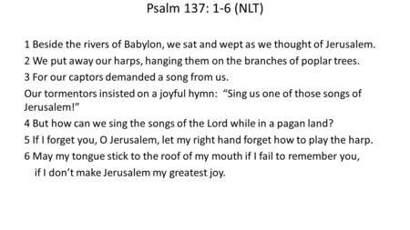 Psalm 137: 1-6 (NLT) 1 Beside the rivers of Babylon, we sat and wept as we thought of Jerusalem. 2 We put away our harps, hanging them on the branches.