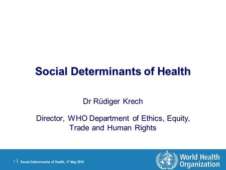 1 |1 | Social Determinants of Health, 17 May 2010 Social Determinants of Health Dr Rüdiger Krech Director, WHO Department of Ethics, Equity, Trade and.