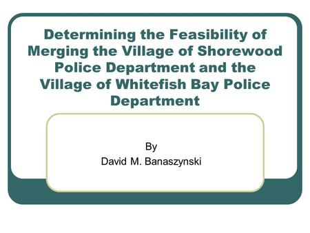 Determining the Feasibility of Merging the Village of Shorewood Police Department and the Village of Whitefish Bay Police Department By David M. Banaszynski.