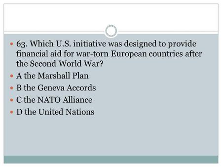 63. Which U.S. initiative was designed to provide financial aid for war-torn European countries after the Second World War? A the Marshall Plan B the Geneva.