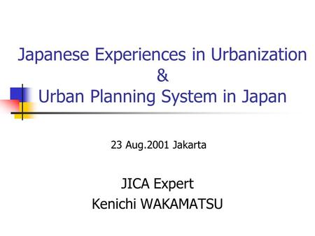 Japanese Experiences in Urbanization & Urban Planning System in Japan JICA Expert Kenichi WAKAMATSU 23 Aug.2001 Jakarta.