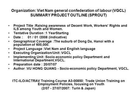 Organization: Viet Nam general confederation of labour (VGCL) SUMMARY PROJECT OUTLINE (SPROUT) Project Title :Raising awareness of Decent Work, Workers'