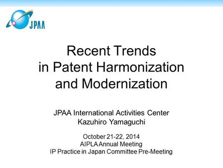 Recent Trends in Patent Harmonization and Modernization JPAA International Activities Center Kazuhiro Yamaguchi October 21-22, 2014 AIPLA Annual Meeting.