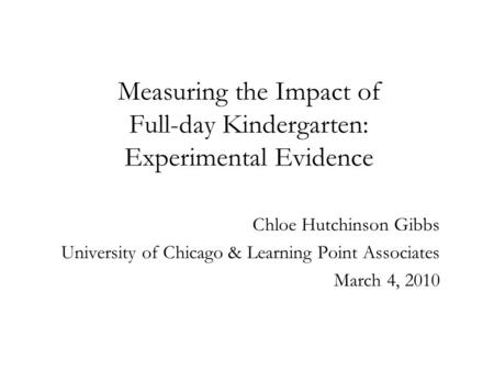 Measuring the Impact of Full-day Kindergarten: Experimental Evidence Chloe Hutchinson Gibbs University of Chicago & Learning Point Associates March 4,