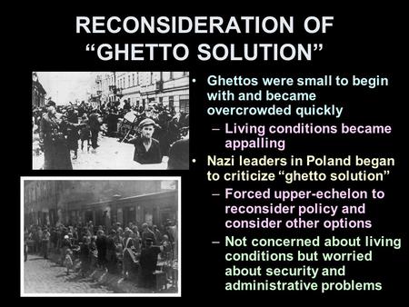 RECONSIDERATION OF “GHETTO SOLUTION” Ghettos were small to begin with and became overcrowded quickly –Living conditions became appalling Nazi leaders in.