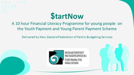 $ tartNow A 10 hour Financial Literacy Programme for young people on the Youth Payment and Young Parent Payment Scheme Delivered by New Zealand Federation.