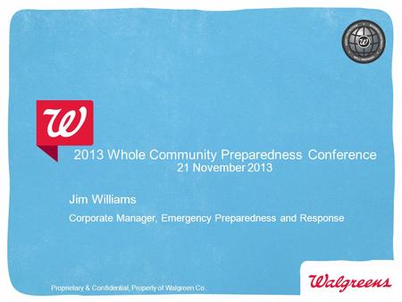 Proprietary & Confidential, Property of Walgreen Co. 2013 Whole Community Preparedness Conference 21 November 2013 Jim Williams Corporate Manager, Emergency.