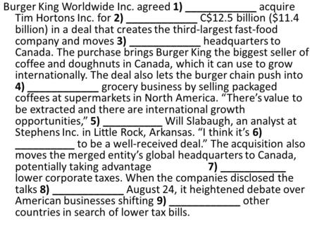 Burger King Worldwide Inc. agreed 1) ____________ acquire Tim Hortons Inc. for 2) ____________ C$12.5 billion ($11.4 billion) in a deal that creates the.