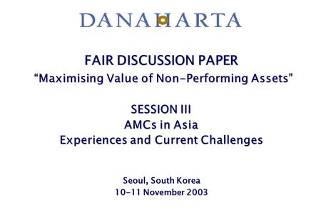 FAIR DISCUSSION PAPER “Maximising Value of Non-Performing Assets” SESSION III AMCs in Asia Experiences and Current Challenges Seoul, South Korea 10-11.
