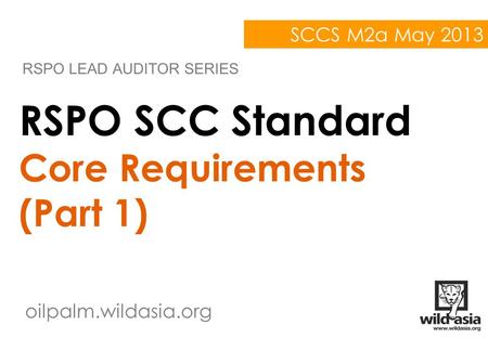 Oilpalm.wildasia.org RSPO SCC Standard Core Requirements (Part 1) RSPO LEAD AUDITOR SERIES SCCS M2a May 2013.