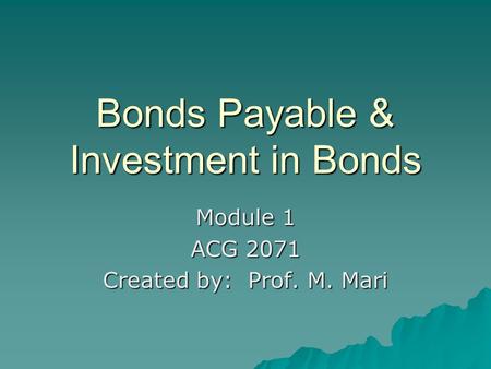 Bonds Payable & Investment in Bonds Module 1 ACG 2071 Created by: Prof. M. Mari.