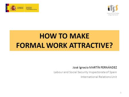 HOW TO MAKE FORMAL WORK ATTRACTIVE? José Ignacio MARTÍN FERNÁNDEZ Labour and Social Security Inspectorate of Spain International Relations Unit 1.